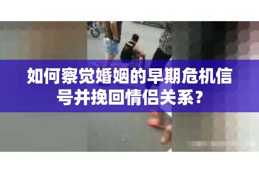 如何察觉婚姻的早期危机信号并挽回情侣关系？