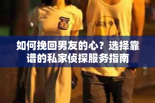 如何挽回男友的心？选择靠谱的私家侦探服务指南