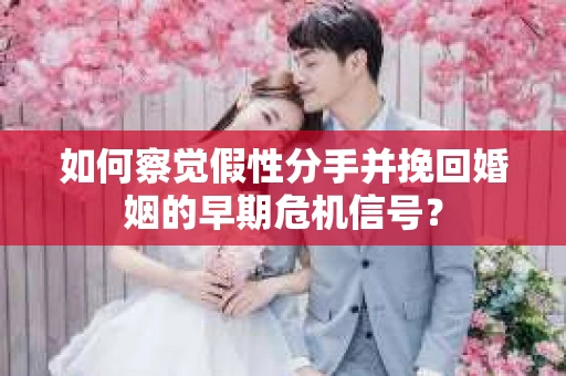 如何察觉假性分手并挽回婚姻的早期危机信号？