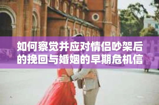 如何察觉并应对情侣吵架后的挽回与婚姻的早期危机信号？