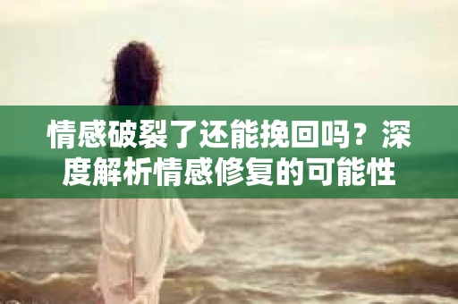 情感破裂了还能挽回吗？深度解析情感修复的可能性