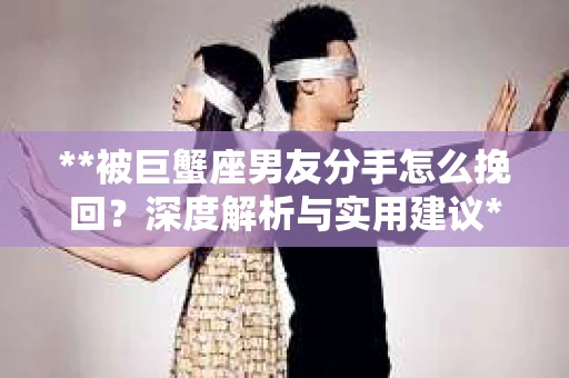 **被巨蟹座男友分手怎么挽回？深度解析与实用建议**