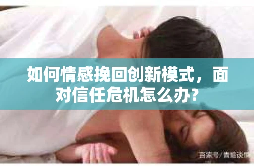 如何情感挽回创新模式，面对信任危机怎么办？