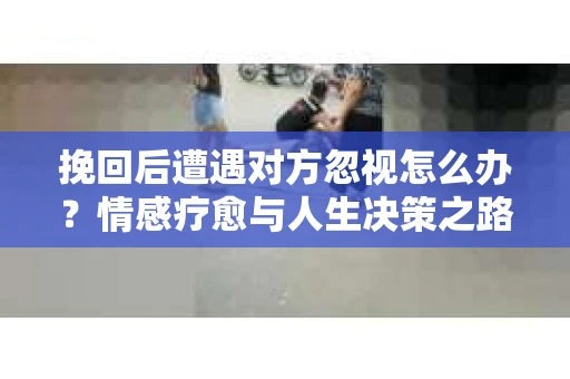 挽回后遭遇对方忽视怎么办？情感疗愈与人生决策之路