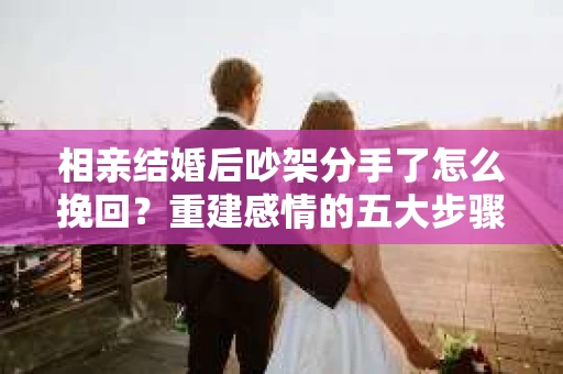 相亲结婚后吵架分手了怎么挽回？重建感情的五大步骤