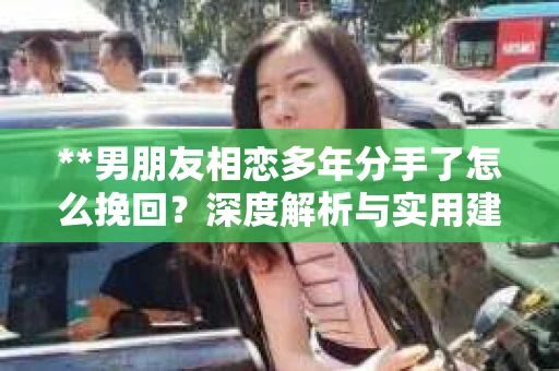 **男朋友相恋多年分手了怎么挽回？深度解析与实用建议**