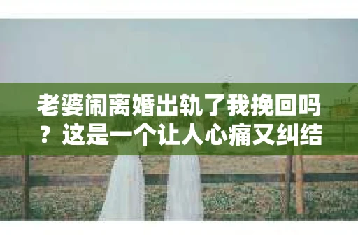 老婆闹离婚出轨了我挽回吗？这是一个让人心痛又纠结的问题。在这个问题上，我想要和大家分享一些我的看法和经验。