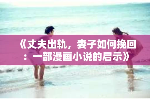 《丈夫出轨，妻子如何挽回：一部漫画小说的启示》