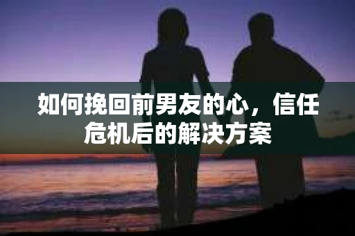 如何挽回前男友的心，信任危机后的解决方案