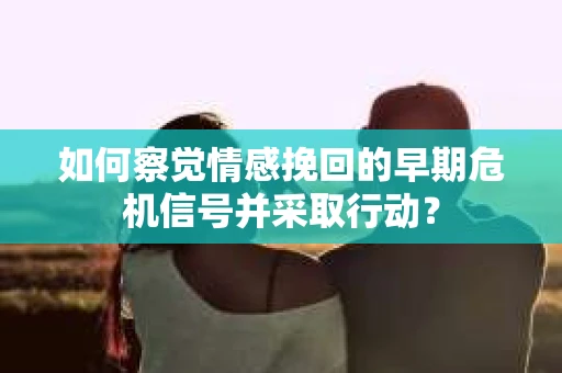 如何察觉情感挽回的早期危机信号并采取行动? 如何察觉情感挽回的早期危机信号并采取行动?