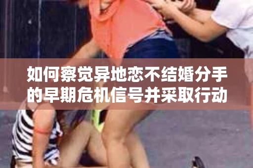 如何察觉异地恋不结婚分手的早期危机信号并采取行动? 如何察觉异地恋不结婚分手的早期危机信号并采取行动?