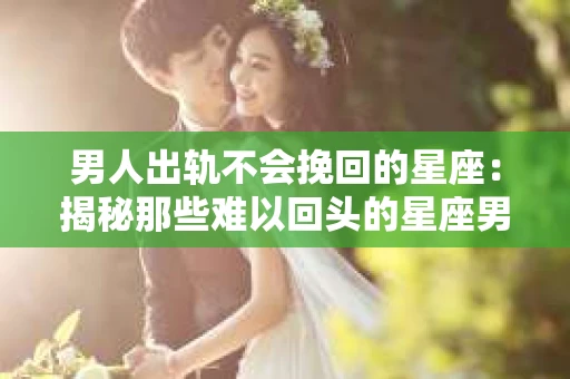 男人出轨不会挽回的星座：揭秘那些难以回头的星座男