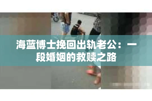 海蓝博士挽回出轨老公：一段婚姻的救赎之路