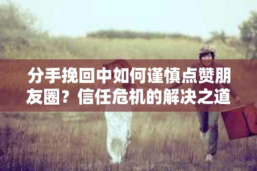 分手挽回中如何谨慎点赞朋友圈？信任危机的解决之道