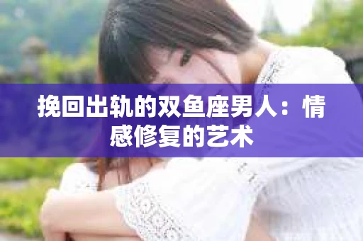 挽回出轨的双鱼座男人:情感修复的艺术 挽回出轨的双鱼座男人:情感修复的艺术