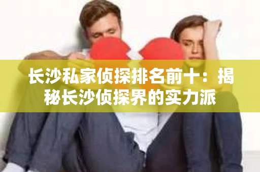 长沙私家侦探排名前十：揭秘长沙侦探界的实力派