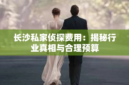 长沙私家侦探费用：揭秘行业真相与合理预算
