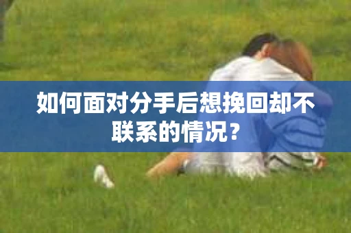 如何面对分手后想挽回却不联系的情况？
