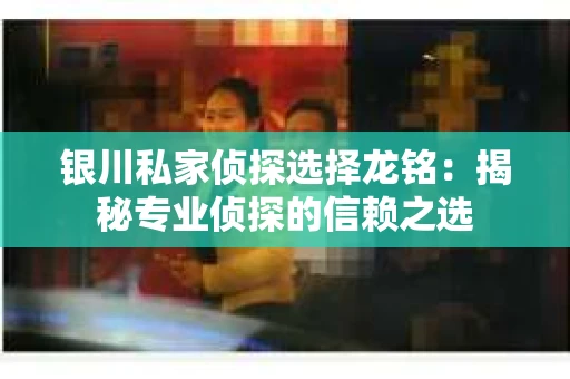 银川私家侦探选择龙铭：揭秘专业侦探的信赖之选