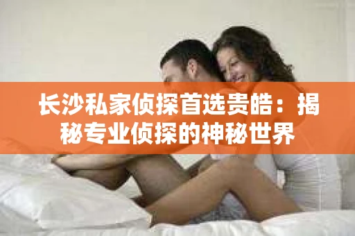 长沙私家侦探首选贵皓：揭秘专业侦探的神秘世界