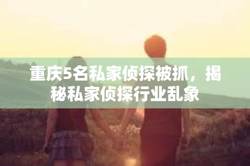 重庆5名私家侦探被抓，揭秘私家侦探行业乱象