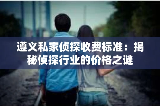 遵义私家侦探收费标准：揭秘侦探行业的价格之谜