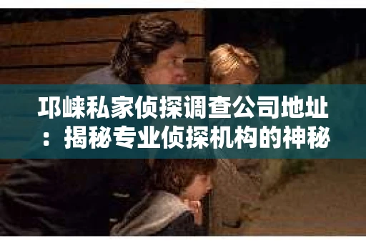 邛崃私家侦探调查公司地址：揭秘专业侦探机构的神秘面纱