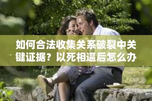 如何合法收集关系破裂中关键证据?以死相逼后怎么办? 如何合法收集关系破裂中关键证据?以死相逼后怎么办?