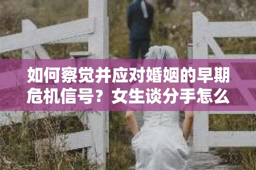 如何察觉并应对婚姻的早期危机信号?女生谈分手怎么挽回 如何察觉并应对婚姻的早期危机信号?女生谈分手怎么挽回