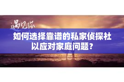 如何选择靠谱的私家侦探社以应对家庭问题？