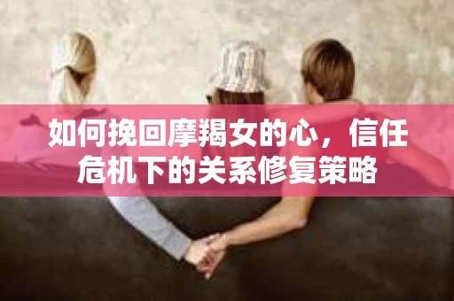 如何挽回摩羯女的心，信任危机下的关系修复策略