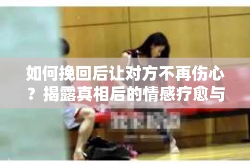如何挽回后让对方不再伤心？揭露真相后的情感疗愈与前行计划