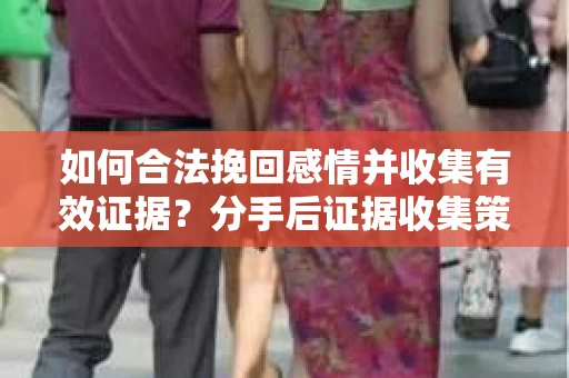 如何合法挽回感情并收集有效证据?分手后证据收集策略 如何合法挽回感情并收集有效证据?分手后证据收集策略