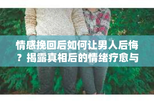 情感挽回后如何让男人后悔？揭露真相后的情绪疗愈与人生决策