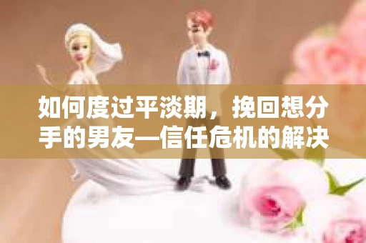 如何度过平淡期，挽回想分手的男友—信任危机的解决之道