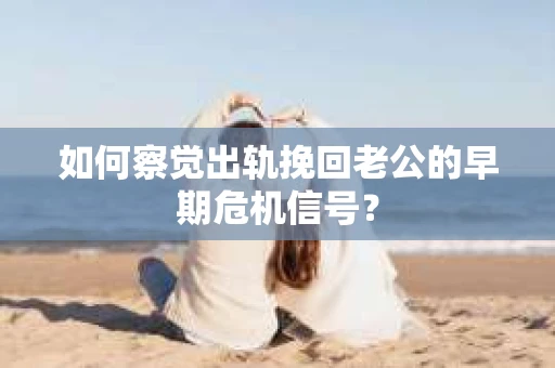如何察觉出轨挽回老公的早期危机信号？