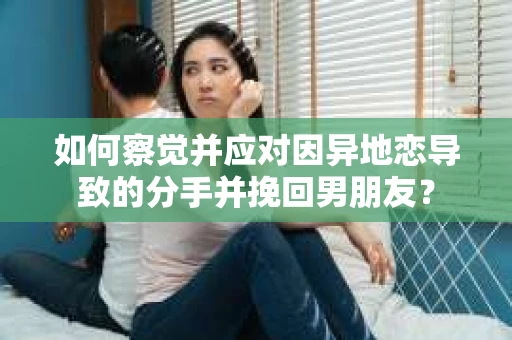 如何察觉并应对因异地恋导致的分手并挽回男朋友？