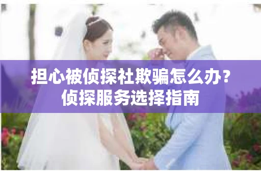 担心被侦探社欺骗怎么办?侦探服务选择指南 担心被侦探社欺骗怎么办?侦探服务选择指南