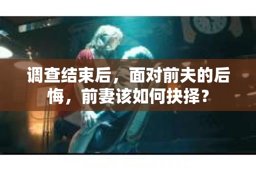 调查结束后，面对前夫的后悔，前妻该如何抉择？