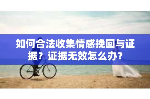如何合法收集情感挽回与证据？证据无效怎么办？