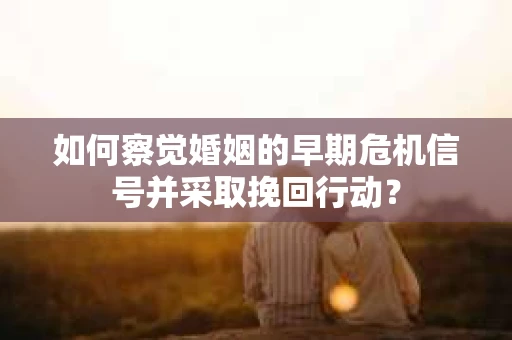 如何察觉婚姻的早期危机信号并采取挽回行动？
