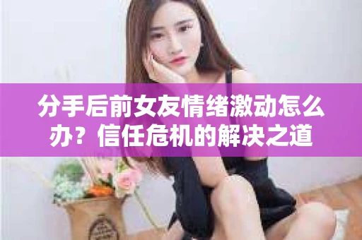 分手后前女友情绪激动怎么办？信任危机的解决之道