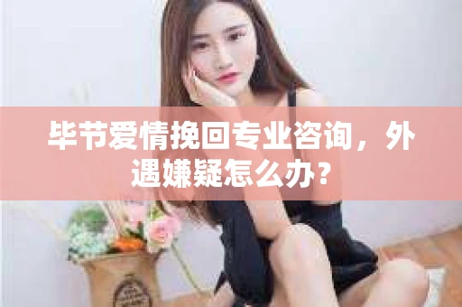毕节爱情挽回专业咨询，外遇嫌疑怎么办？