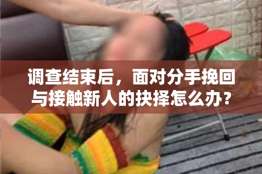 调查结束后,面对分手挽回与接触新人的抉择怎么办? 调查结束后,面对分手挽回与接触新人的抉择怎么办?