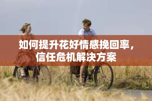 如何提升花好情感挽回率,信任危机解决方案 如何提升花好情感挽回率,信任危机解决方案