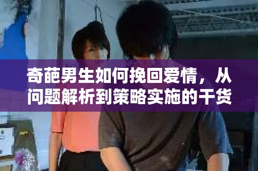 奇葩男生如何挽回爱情，从问题解析到策略实施的干货指南