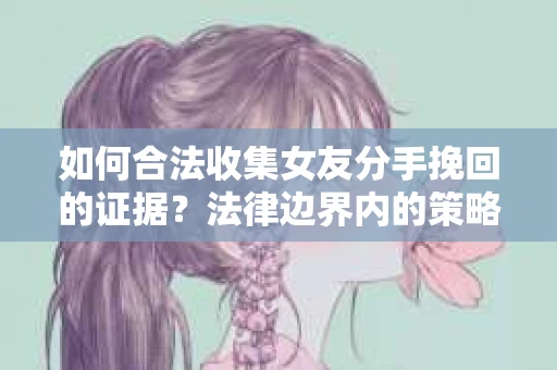 如何合法收集女友分手挽回的证据？法律边界内的策略与技巧