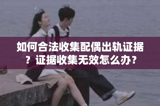 如何合法收集配偶出轨证据？证据收集无效怎么办？