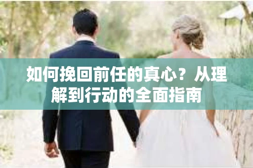 如何挽回前任的真心?从理解到行动的全面指南 如何挽回前任的真心?从理解到行动的全面指南
