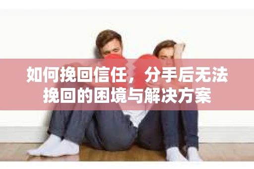 如何挽回信任，分手后无法挽回的困境与解决方案